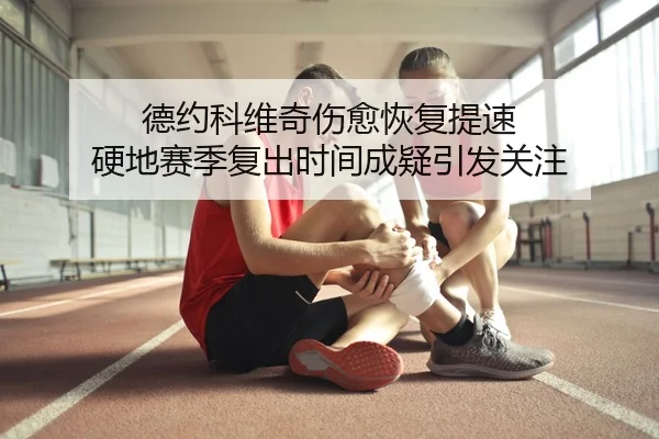 德约科维奇伤愈恢复提速 硬地赛季复出时间成疑引发关注
