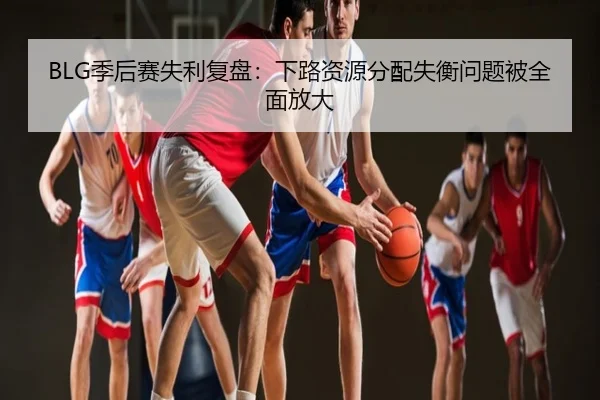 BLG季后赛失利复盘：下路资源分配失衡问题被全面放大