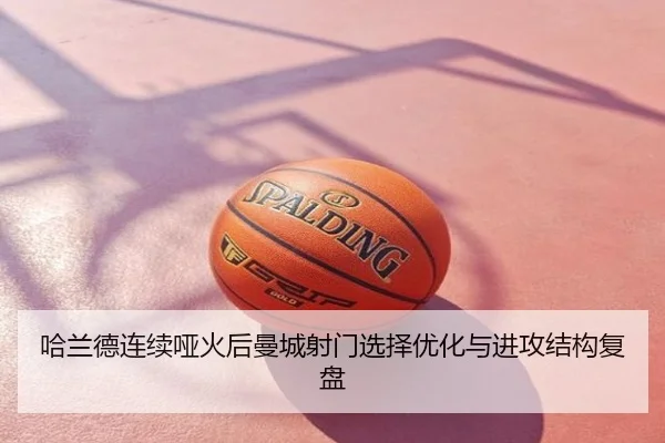 哈兰德连续哑火后曼城射门选择优化与进攻结构复盘