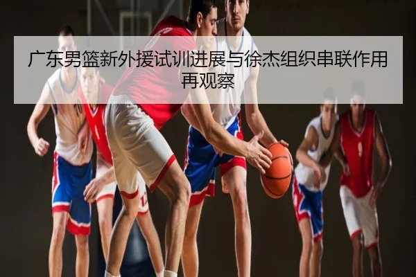 广东男篮新外援试训进展与徐杰组织串联作用再观察